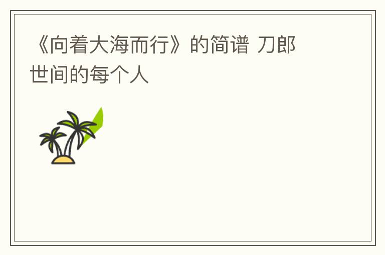 《向着大海而行》的简谱 刀郎 世间的每个人
