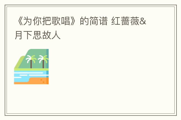 《为你把歌唱》的简谱 红蔷薇&月下思故人