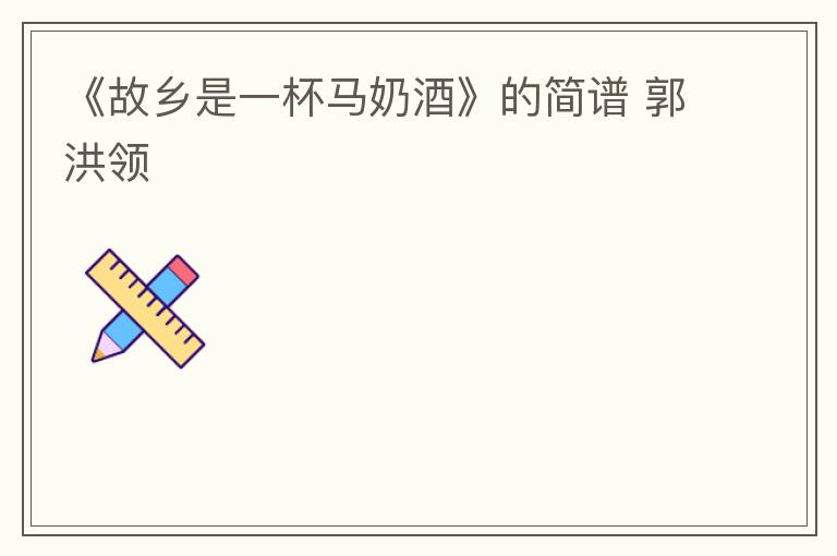 《故乡是一杯马奶酒》的简谱 郭洪领