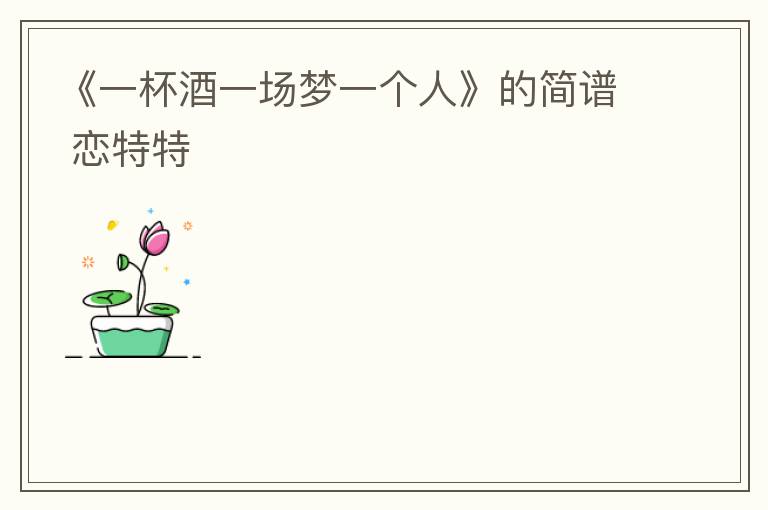 《一杯酒一场梦一个人》的简谱 恋特特