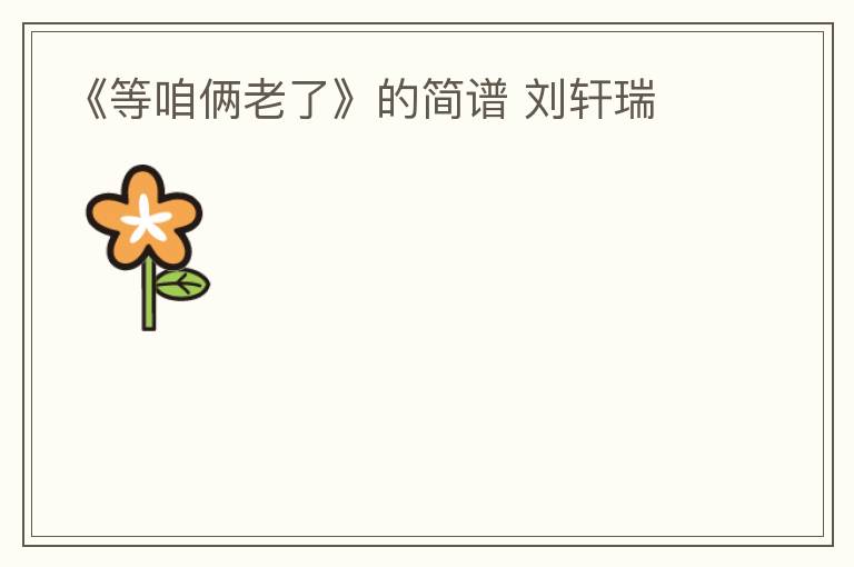 《等咱俩老了》的简谱 刘轩瑞