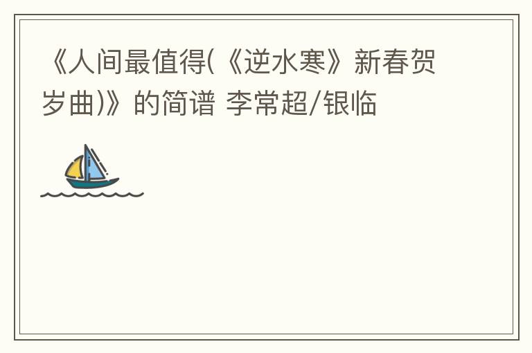 《人间最值得(《逆水寒》新春贺岁曲)》的简谱 李常超/银临