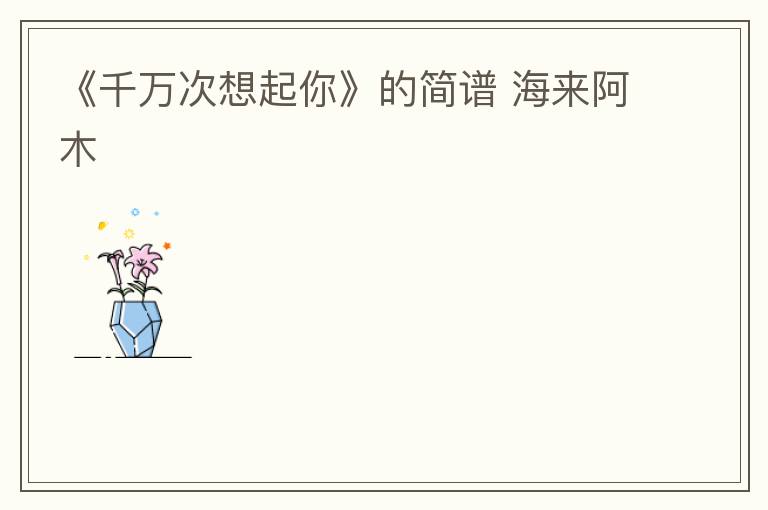 《千万次想起你》的简谱 海来阿木