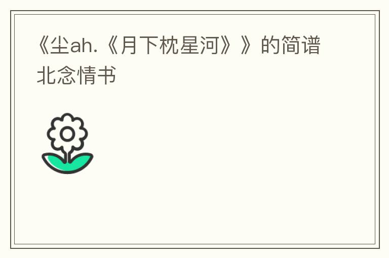 《尘ah.《月下枕星河》》的简谱 北念情书