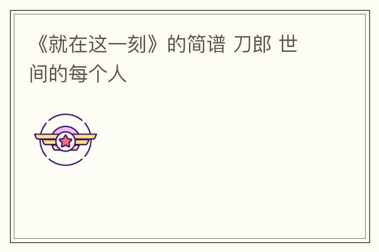 《就在这一刻》的简谱 刀郎 世间的每个人