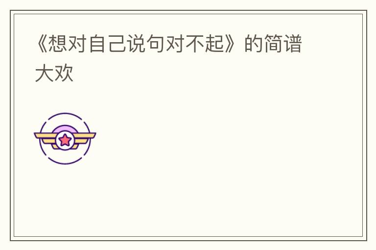 《想对自己说句对不起》的简谱 大欢