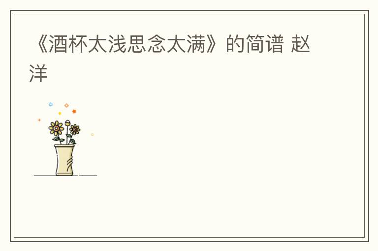 《酒杯太浅思念太满》的简谱 赵洋