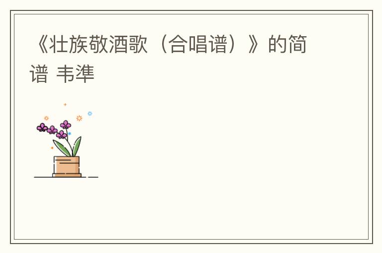 《壮族敬酒歌（合唱谱）》的简谱 韦準