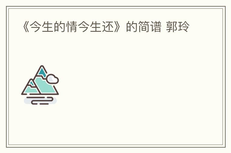 《今生的情今生还》的简谱 郭玲