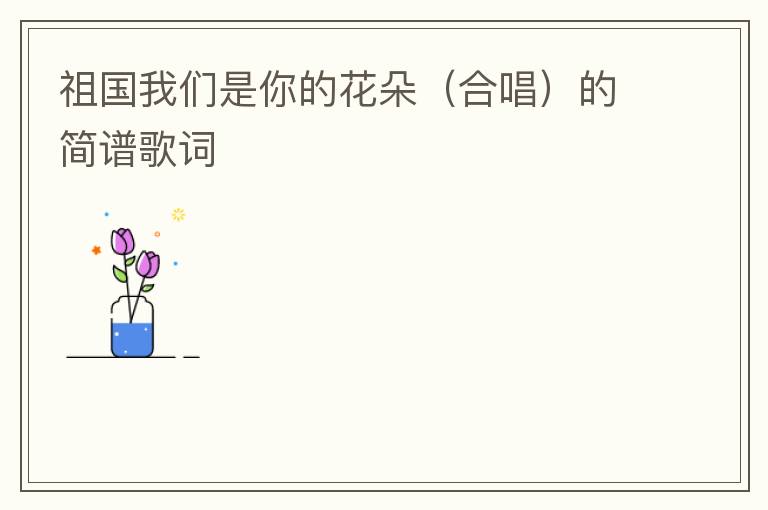 祖国我们是你的花朵（合唱）的简谱歌词